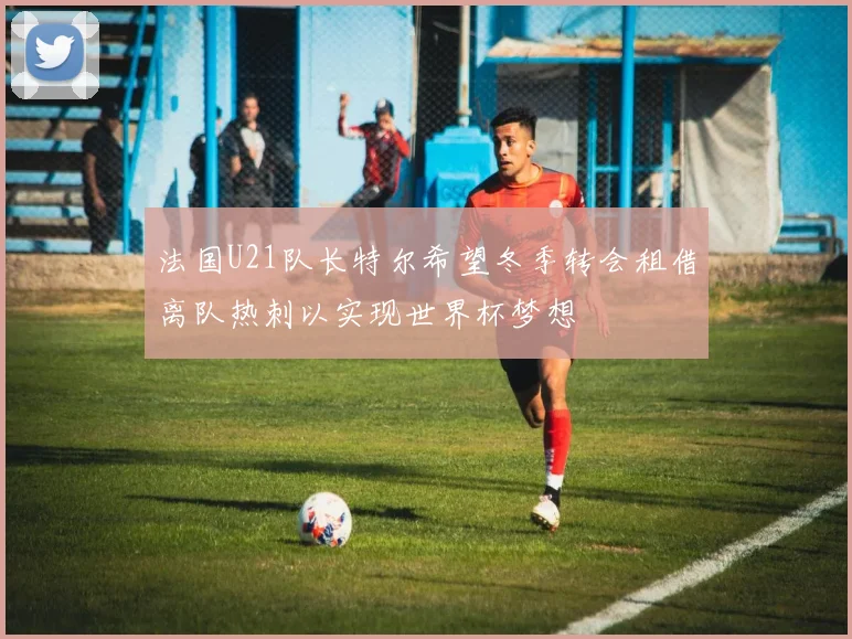 法国U21队长特尔希望冬季转会租借离队热刺以实现世界杯梦想