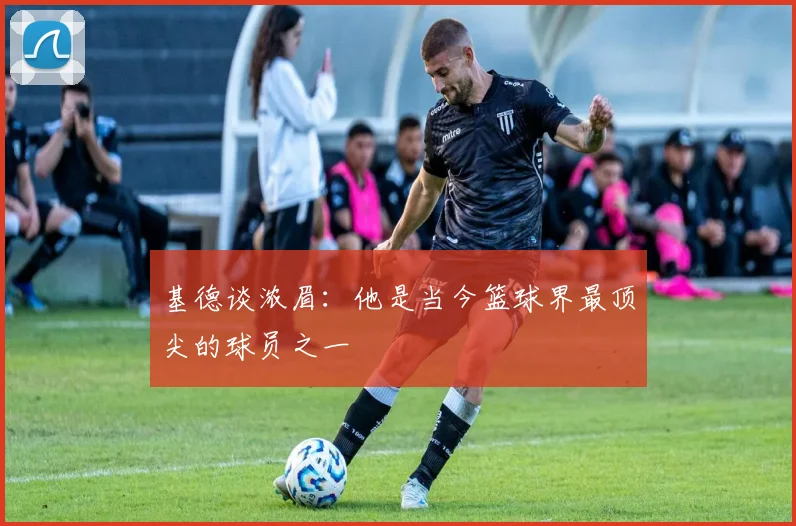 基德谈浓眉：他是当今篮球界最顶尖的球员之一