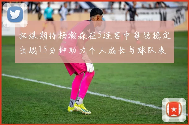 拓媒期待杨瀚森在5连客中每场稳定出战15分钟助力个人成长与球队表现