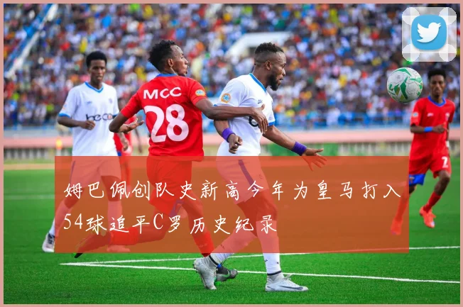 姆巴佩创队史新高今年为皇马打入54球追平C罗历史纪录