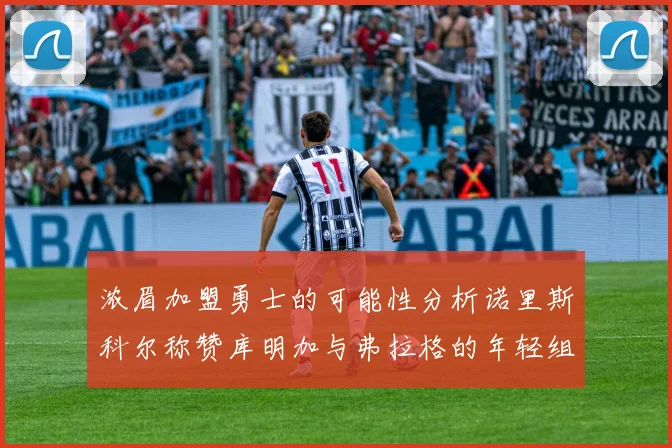 浓眉加盟勇士的可能性分析诺里斯科尔称赞库明加与弗拉格的年轻组合