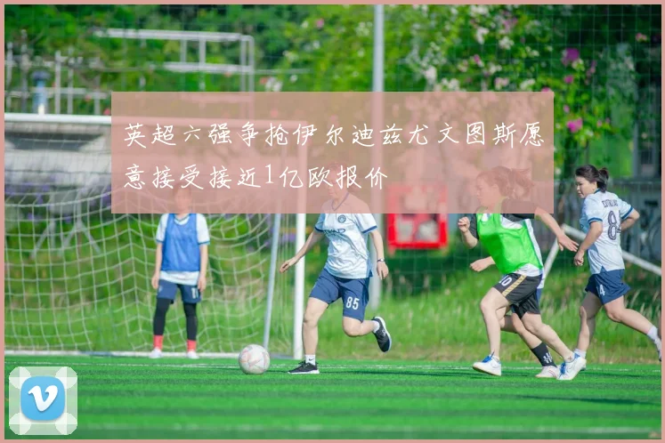英超六强争抢伊尔迪兹尤文图斯愿意接受接近1亿欧报价