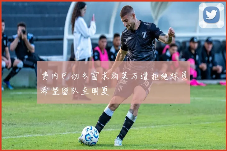 费内巴切冬窗求购莱万遭拒绝球员希望留队至明夏