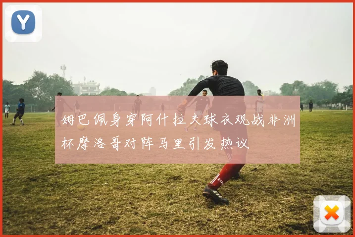 姆巴佩身穿阿什拉夫球衣观战非洲杯摩洛哥对阵马里引发热议