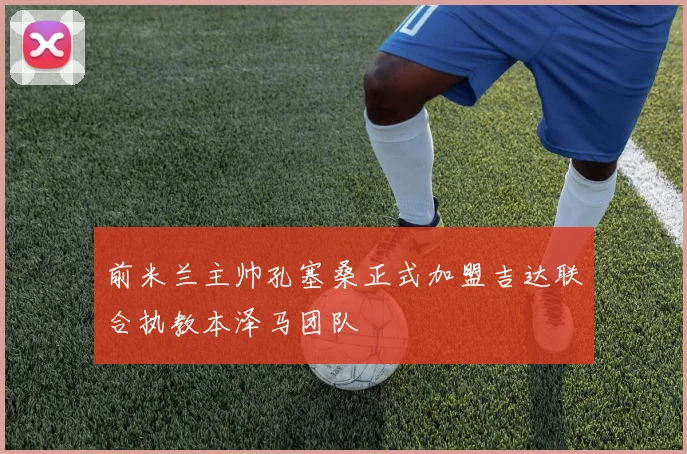 前米兰主帅孔塞桑正式加盟吉达联合执教本泽马团队