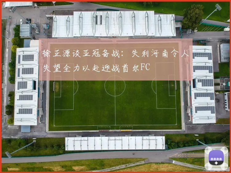 徐正源谈亚冠备战：失利河南令人失望全力以赴迎战首尔FC