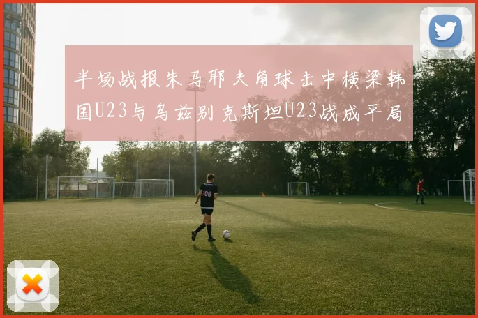 半场战报朱马耶夫角球击中横梁韩国U23与乌兹别克斯坦U23战成平局