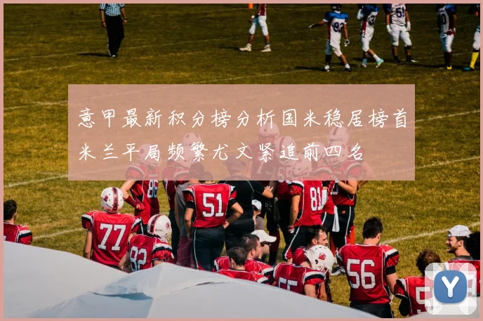 意甲最新积分榜分析国米稳居榜首米兰平局频繁尤文紧追前四名