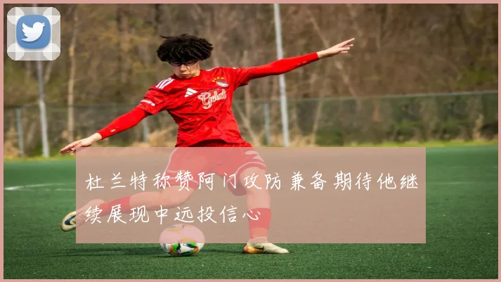杜兰特称赞阿门攻防兼备期待他继续展现中远投信心
