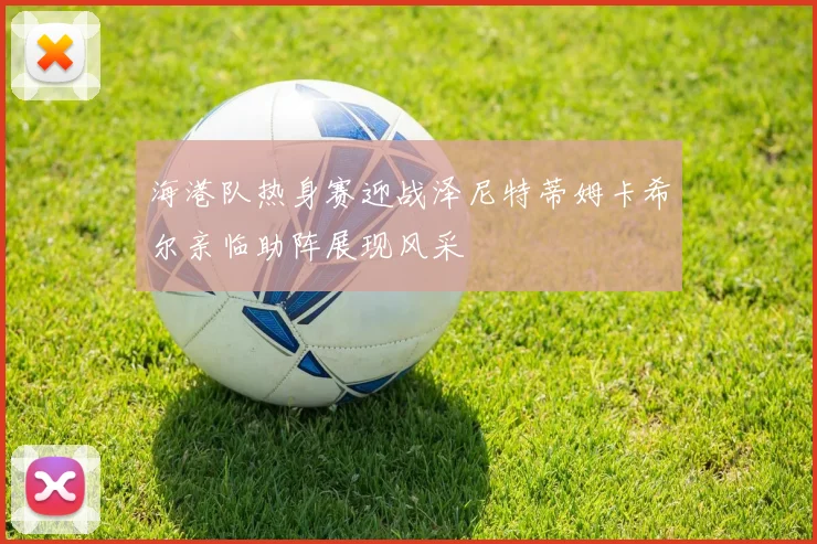 海港队热身赛迎战泽尼特蒂姆卡希尔亲临助阵展现风采