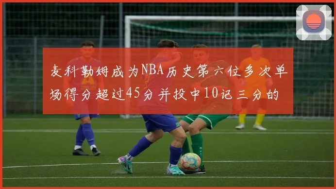 麦科勒姆成为NBA历史第六位多次单场得分超过45分并投中10记三分的球员
