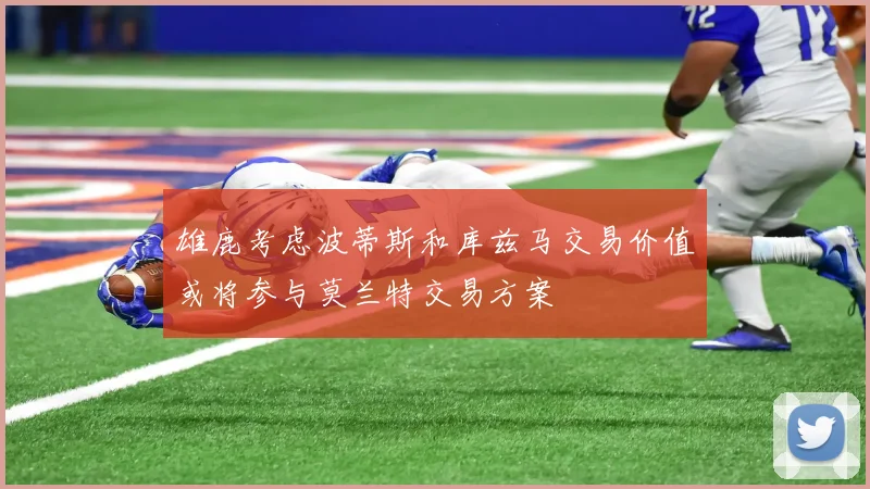 雄鹿考虑波蒂斯和库兹马交易价值或将参与莫兰特交易方案