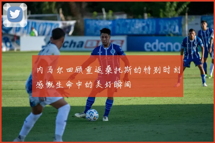 内马尔回顾重返桑托斯的特别时刻感慨生命中的美好瞬间