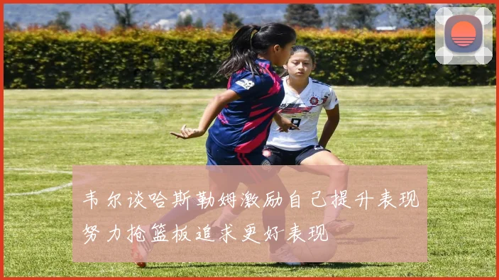 韦尔谈哈斯勒姆激励自己提升表现努力抢篮板追求更好表现