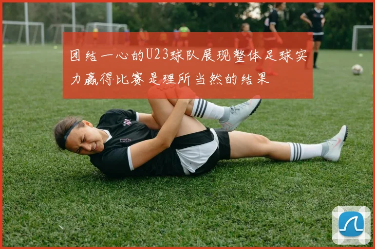 团结一心的U23球队展现整体足球实力赢得比赛是理所当然的结果