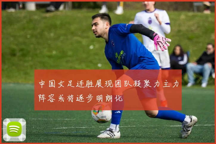 中国女足连胜展现团队凝聚力主力阵容或将逐步明朗化
