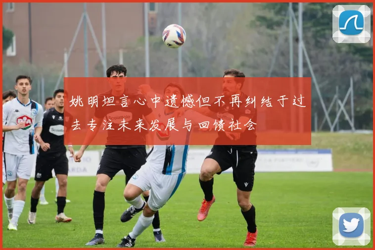 姚明坦言心中遗憾但不再纠结于过去专注未来发展与回馈社会