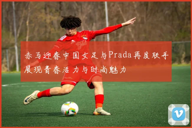 赤马迎春中国女足与Prada再度联手展现青春活力与时尚魅力