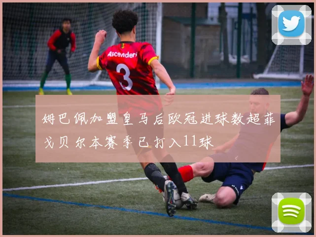姆巴佩加盟皇马后欧冠进球数超菲戈贝尔本赛季已打入11球